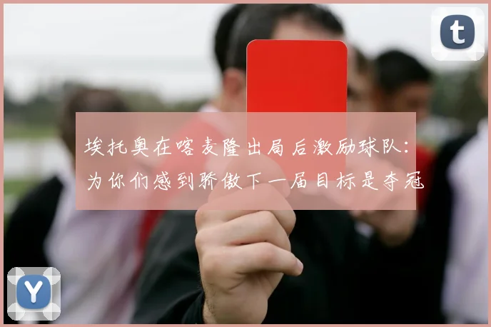埃托奥在喀麦隆出局后激励球队：为你们感到骄傲下一届目标是夺冠