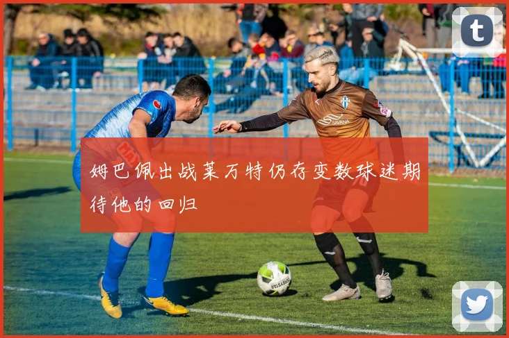 姆巴佩出战莱万特仍存变数球迷期待他的回归