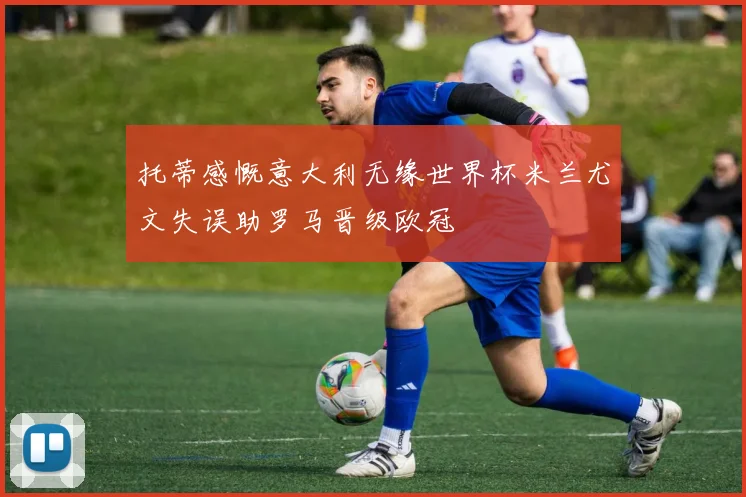 托蒂感慨意大利无缘世界杯米兰尤文失误助罗马晋级欧冠