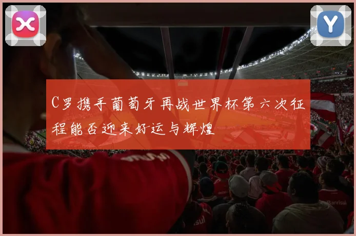 C罗携手葡萄牙再战世界杯第六次征程能否迎来好运与辉煌