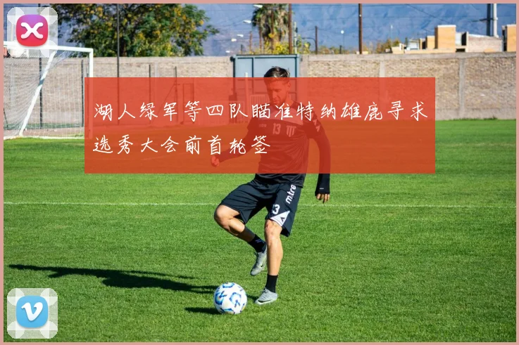 湖人绿军等四队瞄准特纳雄鹿寻求选秀大会前首轮签