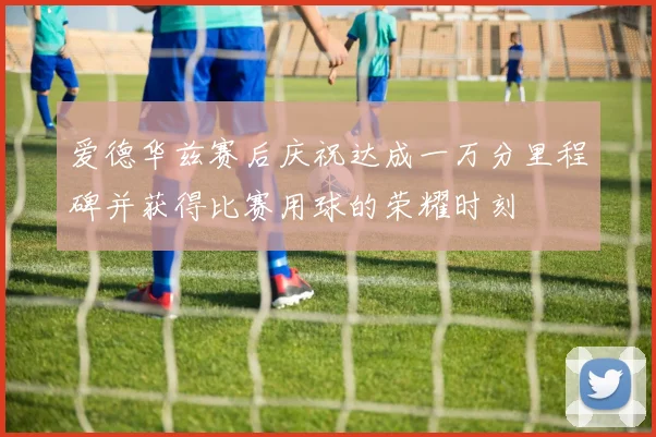爱德华兹赛后庆祝达成一万分里程碑并获得比赛用球的荣耀时刻