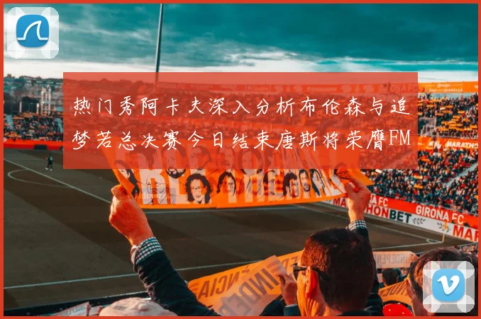 热门秀阿卡夫深入分析布伦森与追梦若总决赛今日结束唐斯将荣膺FMVP
