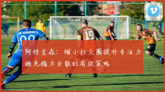 阿特金森：缩小社交圈提升专注力避免精力分散的有效策略