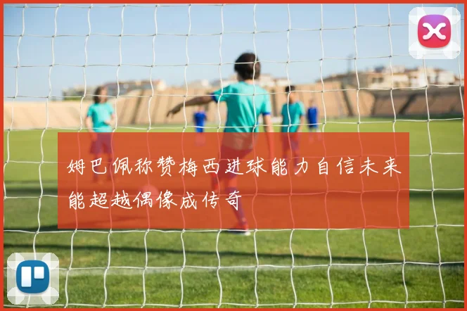 姆巴佩称赞梅西进球能力自信未来能超越偶像成传奇