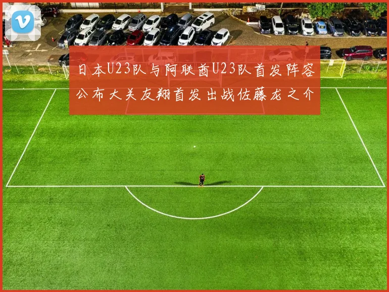 日本U23队与阿联酋U23队首发阵容公布大关友翔首发出战佐藤龙之介替补待命