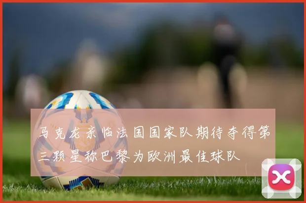 马克龙亲临法国国家队期待夺得第三颗星称巴黎为欧洲最佳球队