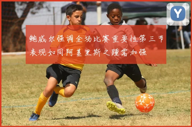 鲍威尔强调全场比赛重要性第三节表现如同阿基里斯之踵需加强