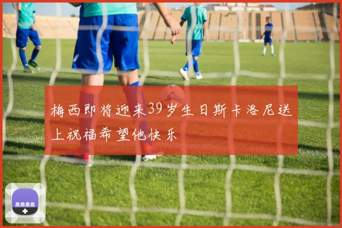 梅西即将迎来39岁生日斯卡洛尼送上祝福希望他快乐