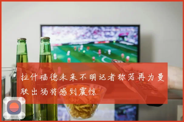 拉什福德未来不明记者称若再为曼联出场将感到震惊