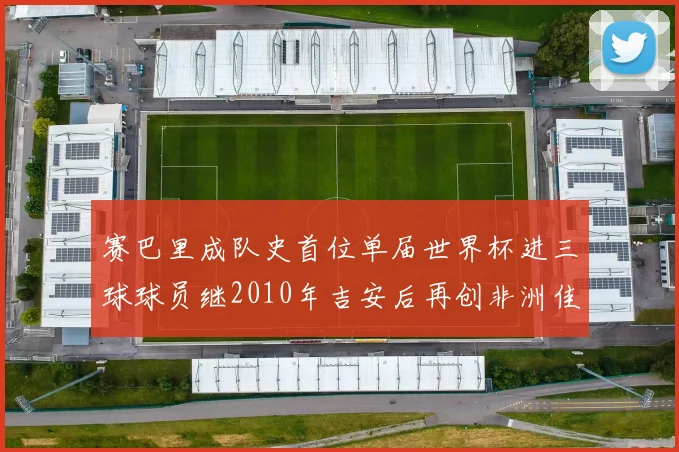 赛巴里成队史首位单届世界杯进三球球员继2010年吉安后再创非洲佳绩