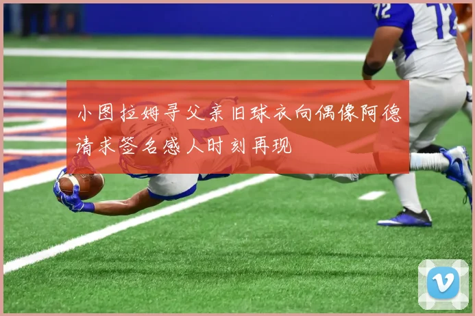 小图拉姆寻父亲旧球衣向偶像阿德请求签名感人时刻再现