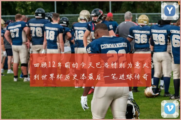 回顾12年前的今天巴洛特利为意大利世界杯历史添最后一笔进球传奇