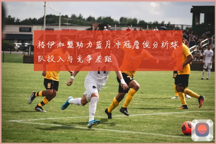 格伊加盟助力蓝月冲冠詹俊分析球队投入与竞争差距