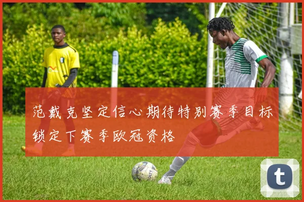 范戴克坚定信心期待特别赛季目标锁定下赛季欧冠资格