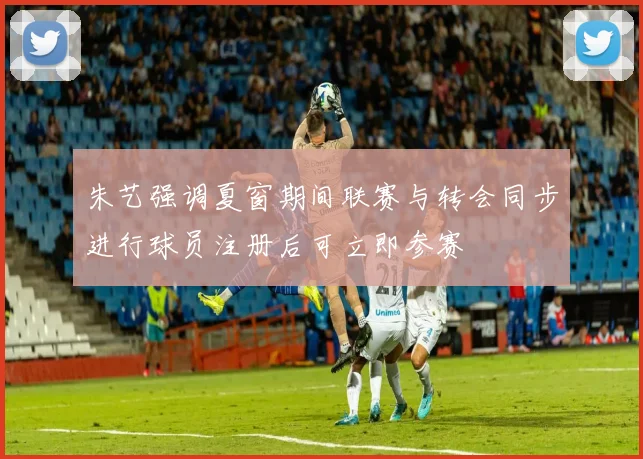 朱艺强调夏窗期间联赛与转会同步进行球员注册后可立即参赛