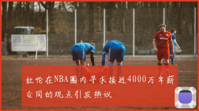 杜伦在NBA圈内寻求接近4000万年薪合同的观点引发热议