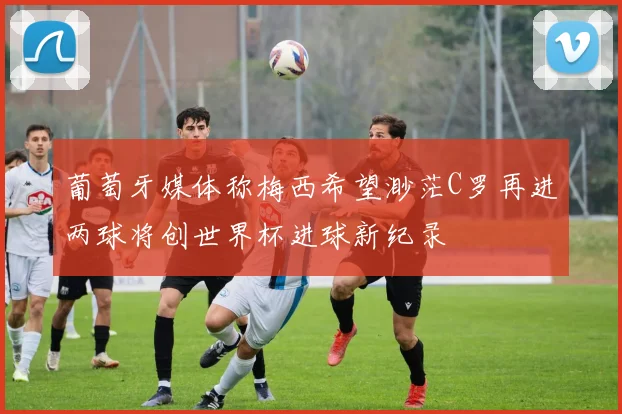 葡萄牙媒体称梅西希望渺茫C罗再进两球将创世界杯进球新纪录