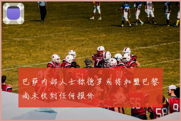 巴萨内部人士称德罗或将加盟巴黎尚未收到任何报价