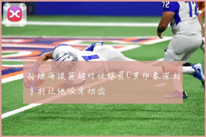 孙继海谈英超对位球员C罗印象深刻亨利让他咬牙切齿